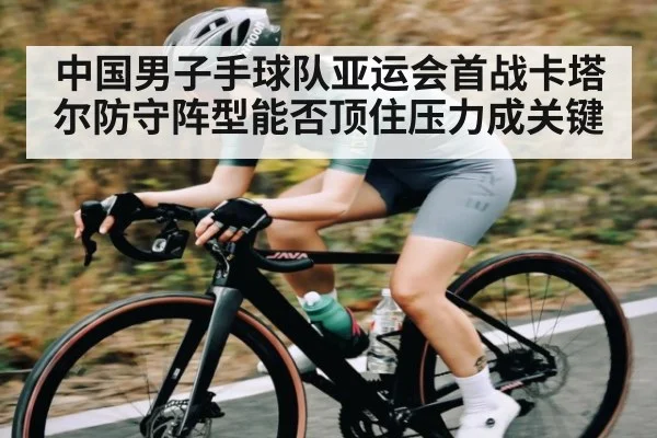 中国男子手球队亚运会首战卡塔尔防守阵型能否顶住压力成关键
