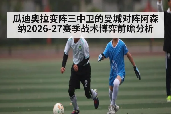 瓜迪奥拉变阵三中卫的曼城对阵阿森纳2026-27赛季战术博弈前瞻分析